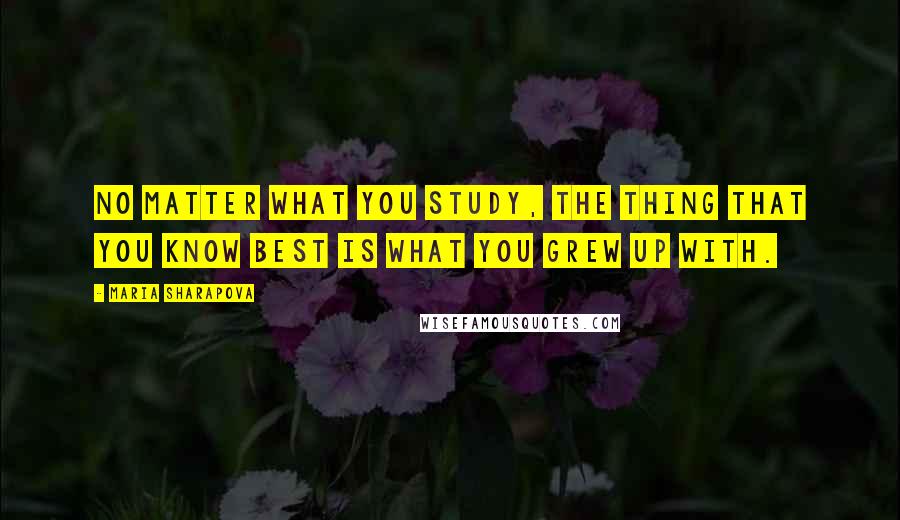 Maria Sharapova Quotes: No matter what you study, the thing that you know best is what you grew up with.