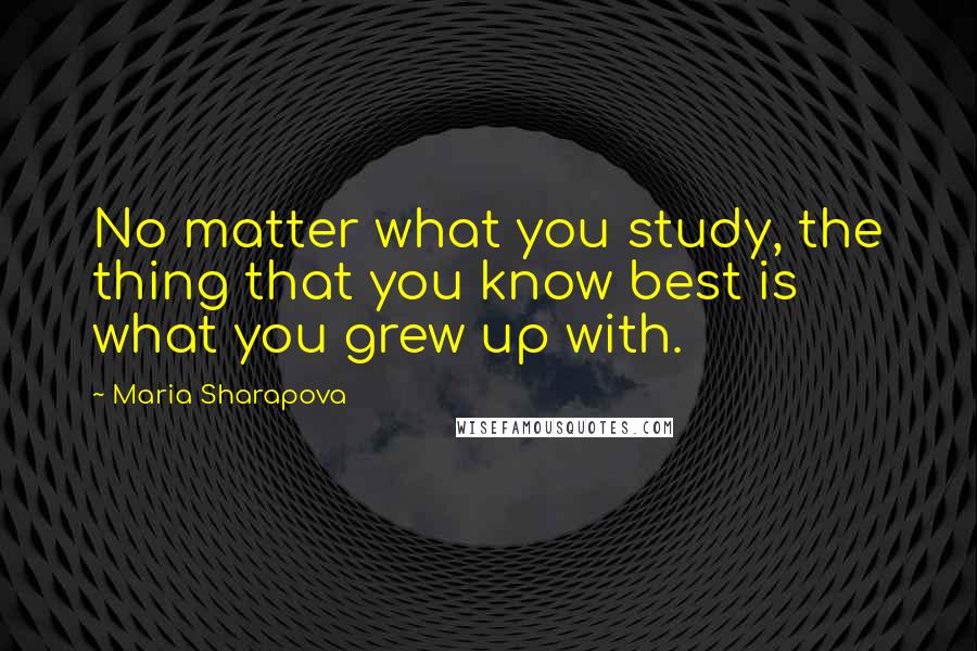 Maria Sharapova Quotes: No matter what you study, the thing that you know best is what you grew up with.