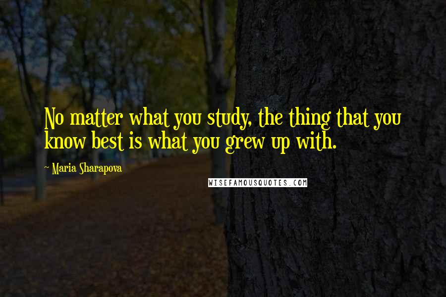Maria Sharapova Quotes: No matter what you study, the thing that you know best is what you grew up with.