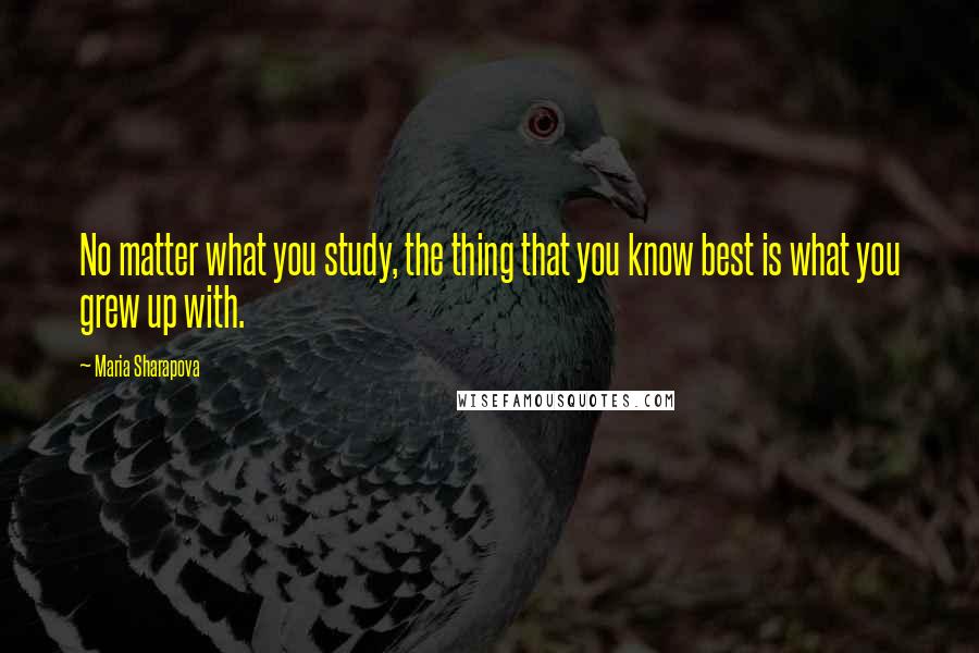 Maria Sharapova Quotes: No matter what you study, the thing that you know best is what you grew up with.