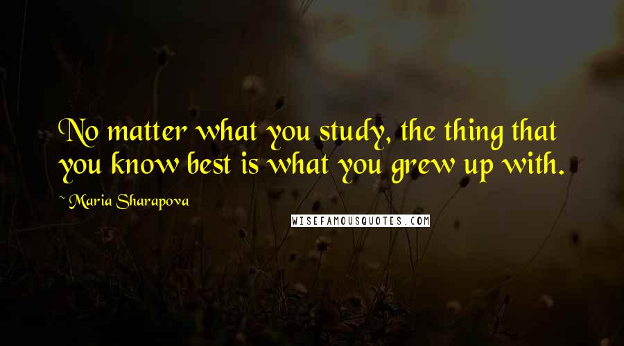 Maria Sharapova Quotes: No matter what you study, the thing that you know best is what you grew up with.