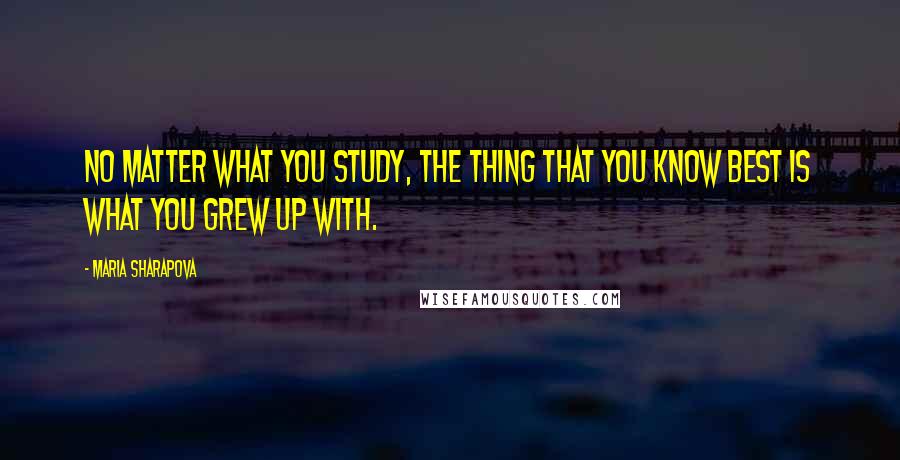 Maria Sharapova Quotes: No matter what you study, the thing that you know best is what you grew up with.