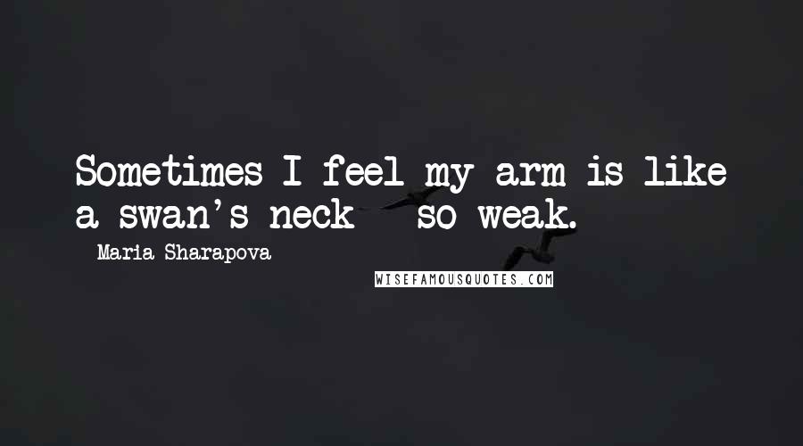 Maria Sharapova Quotes: Sometimes I feel my arm is like a swan's neck - so weak.