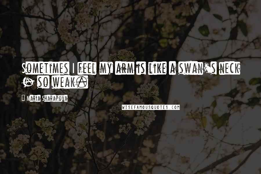 Maria Sharapova Quotes: Sometimes I feel my arm is like a swan's neck - so weak.