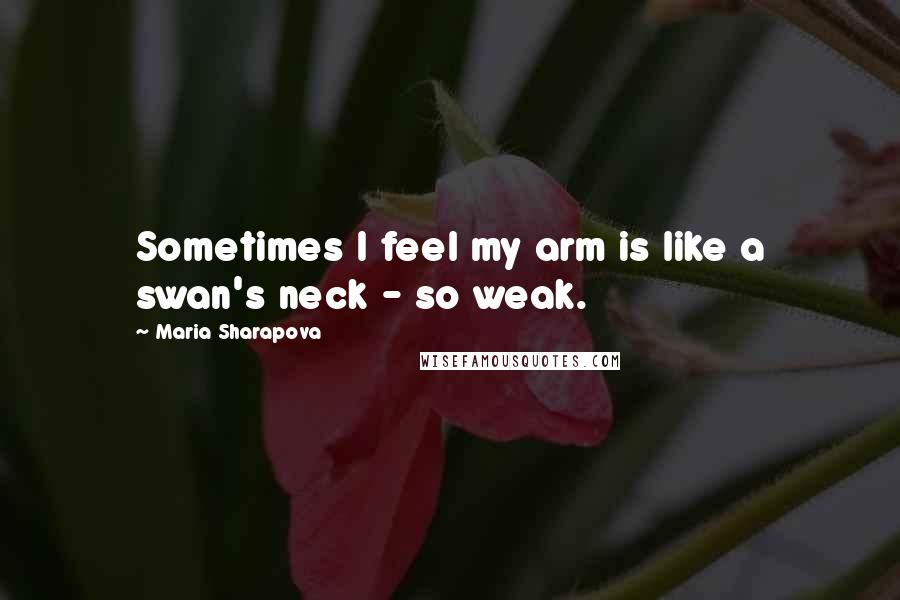 Maria Sharapova Quotes: Sometimes I feel my arm is like a swan's neck - so weak.