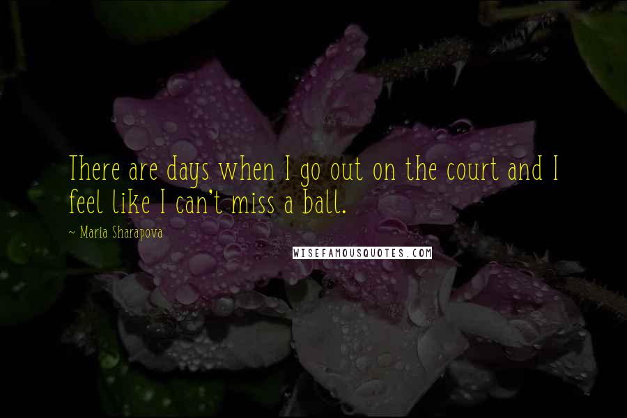 Maria Sharapova Quotes: There are days when I go out on the court and I feel like I can't miss a ball.