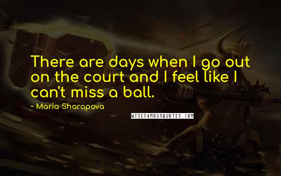 Maria Sharapova Quotes: There are days when I go out on the court and I feel like I can't miss a ball.