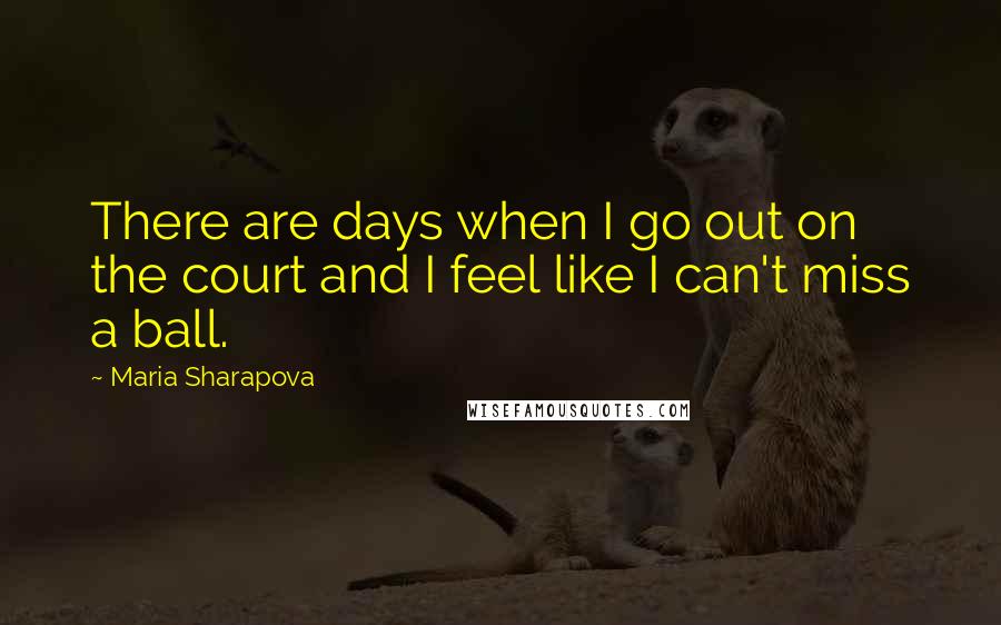 Maria Sharapova Quotes: There are days when I go out on the court and I feel like I can't miss a ball.