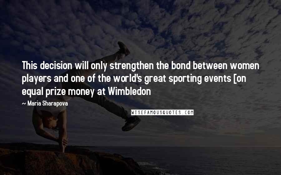 Maria Sharapova Quotes: This decision will only strengthen the bond between women players and one of the world's great sporting events [on equal prize money at Wimbledon