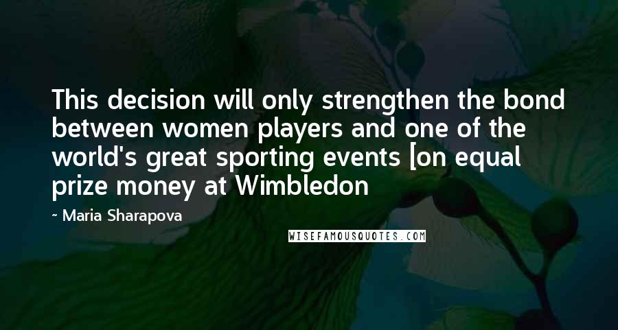 Maria Sharapova Quotes: This decision will only strengthen the bond between women players and one of the world's great sporting events [on equal prize money at Wimbledon