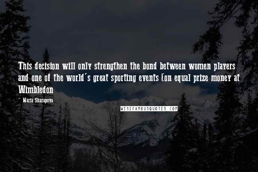 Maria Sharapova Quotes: This decision will only strengthen the bond between women players and one of the world's great sporting events [on equal prize money at Wimbledon