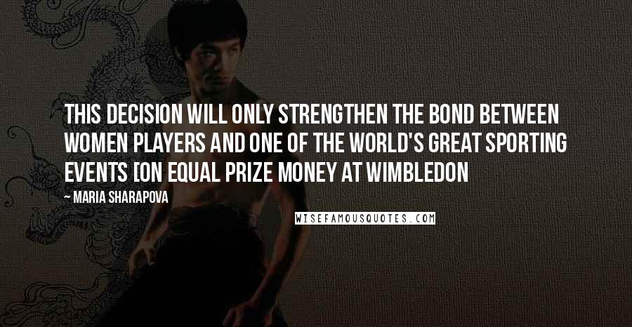 Maria Sharapova Quotes: This decision will only strengthen the bond between women players and one of the world's great sporting events [on equal prize money at Wimbledon