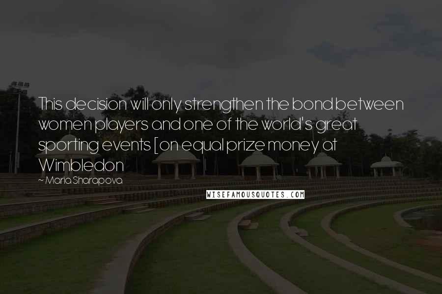 Maria Sharapova Quotes: This decision will only strengthen the bond between women players and one of the world's great sporting events [on equal prize money at Wimbledon