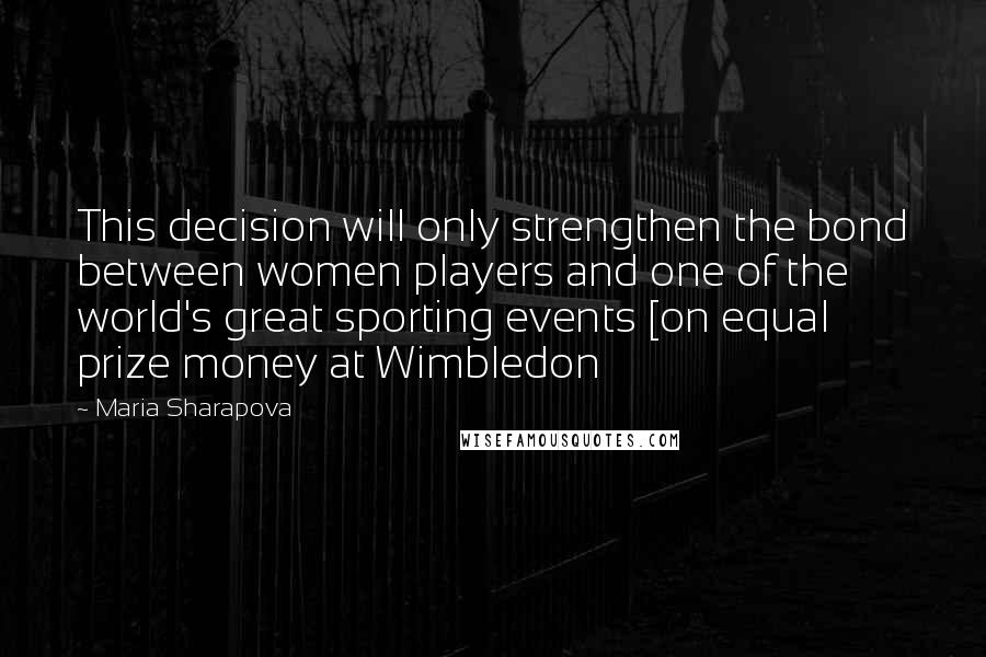 Maria Sharapova Quotes: This decision will only strengthen the bond between women players and one of the world's great sporting events [on equal prize money at Wimbledon