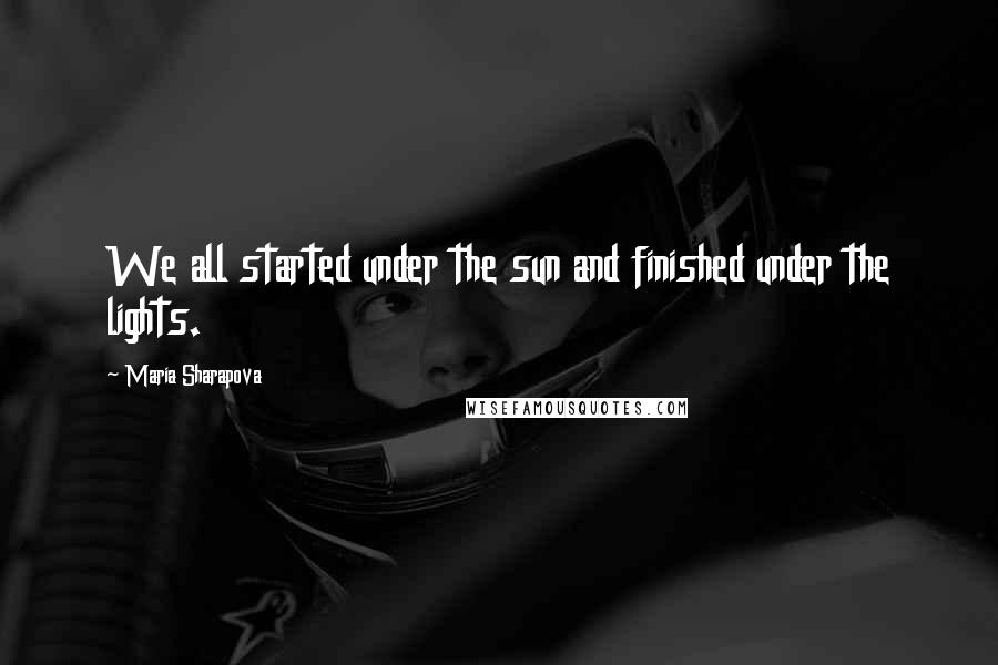 Maria Sharapova Quotes: We all started under the sun and finished under the lights.