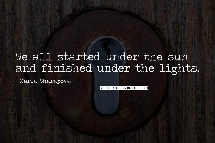 Maria Sharapova Quotes: We all started under the sun and finished under the lights.