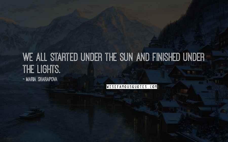 Maria Sharapova Quotes: We all started under the sun and finished under the lights.