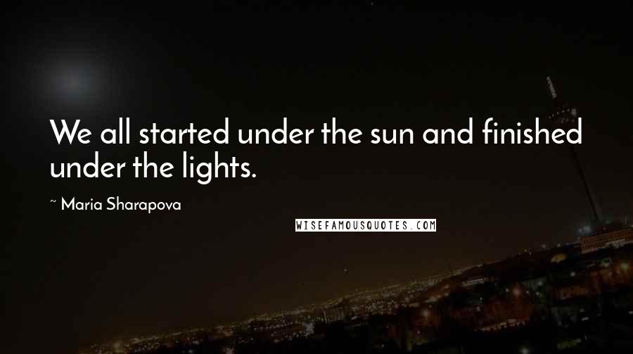 Maria Sharapova Quotes: We all started under the sun and finished under the lights.