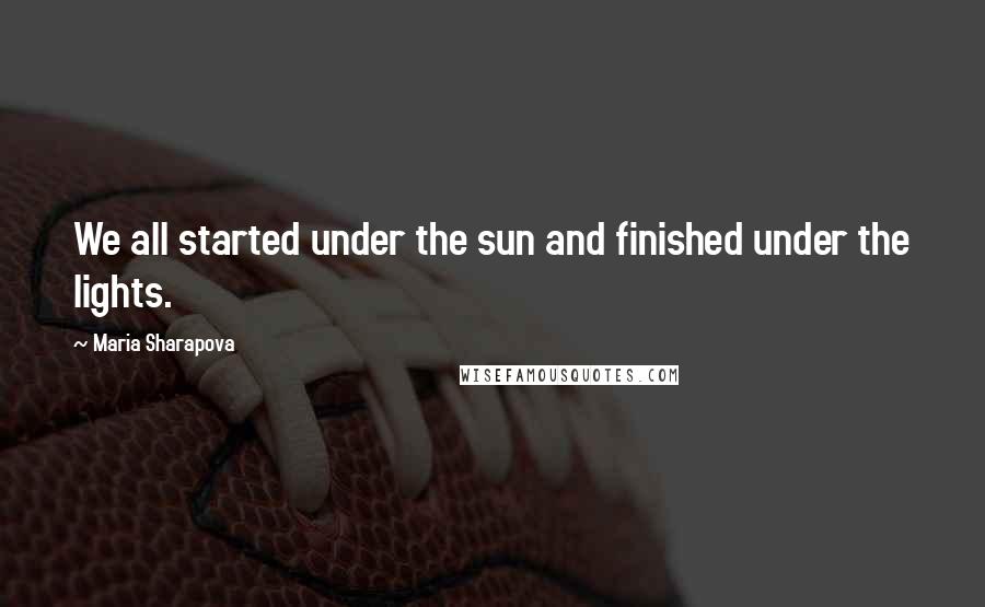 Maria Sharapova Quotes: We all started under the sun and finished under the lights.