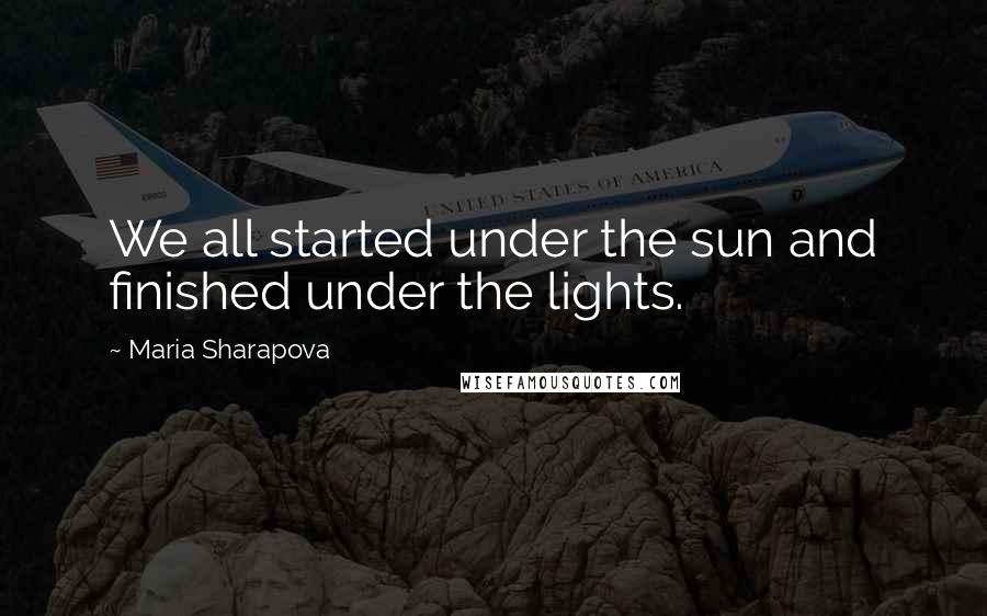 Maria Sharapova Quotes: We all started under the sun and finished under the lights.