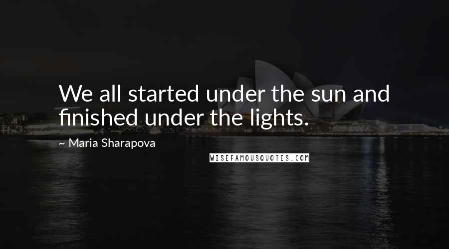 Maria Sharapova Quotes: We all started under the sun and finished under the lights.