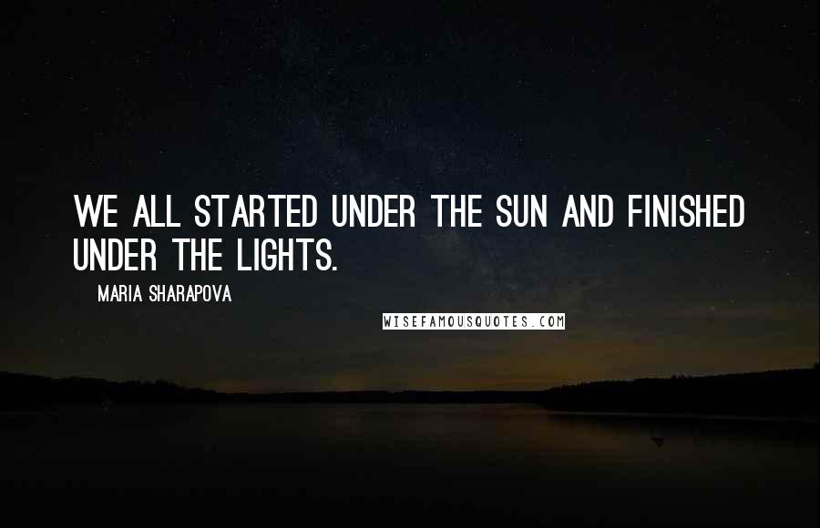 Maria Sharapova Quotes: We all started under the sun and finished under the lights.