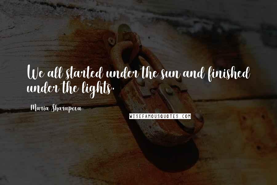 Maria Sharapova Quotes: We all started under the sun and finished under the lights.