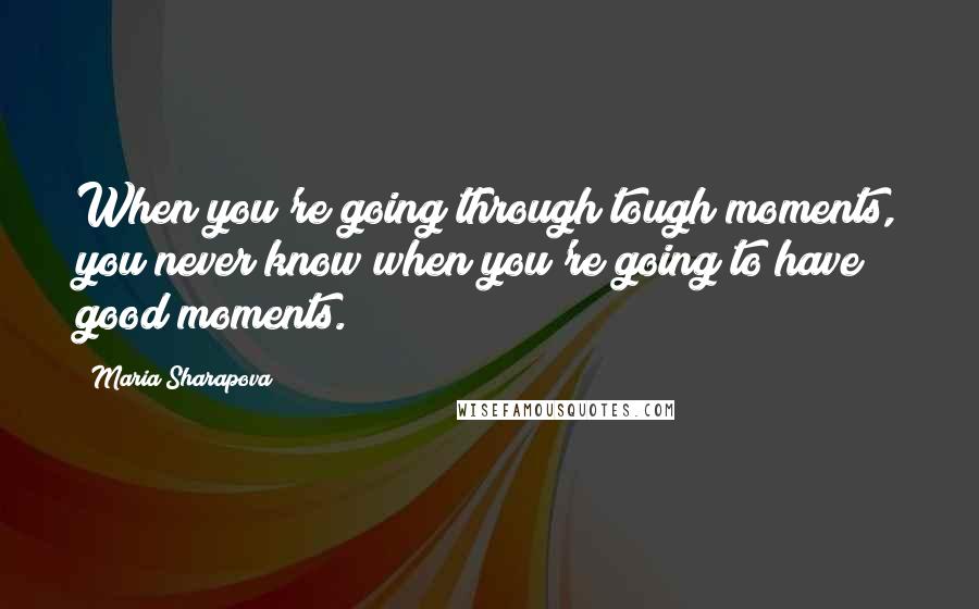 Maria Sharapova Quotes: When you're going through tough moments, you never know when you're going to have good moments.