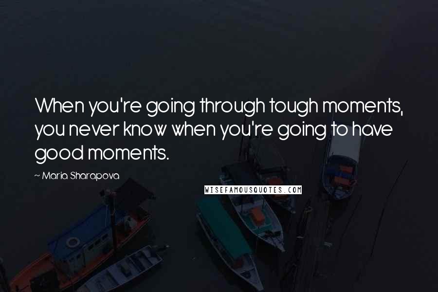 Maria Sharapova Quotes: When you're going through tough moments, you never know when you're going to have good moments.