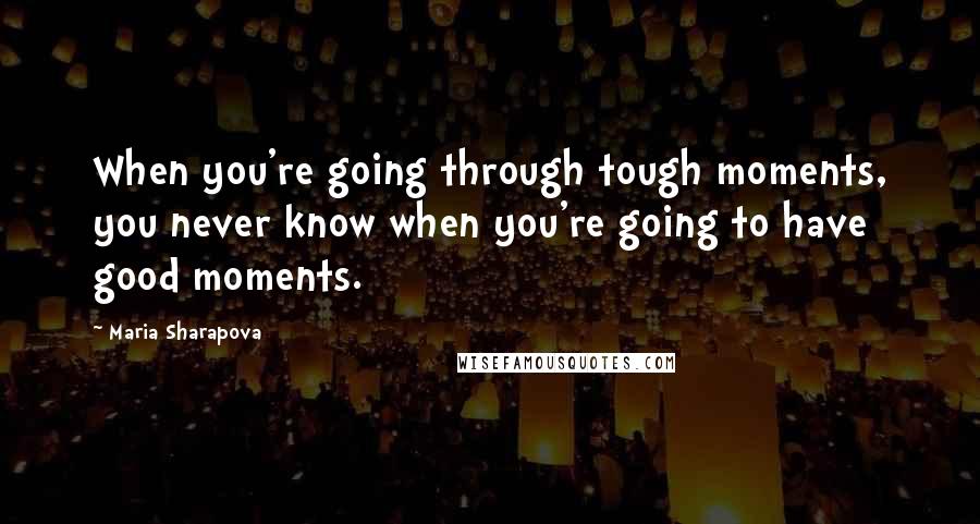 Maria Sharapova Quotes: When you're going through tough moments, you never know when you're going to have good moments.
