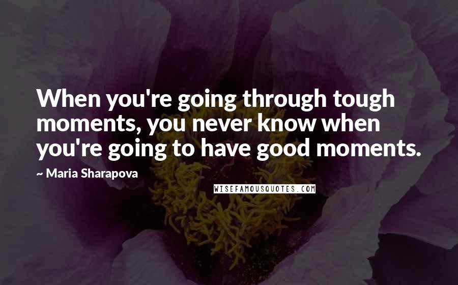 Maria Sharapova Quotes: When you're going through tough moments, you never know when you're going to have good moments.