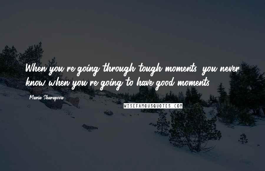 Maria Sharapova Quotes: When you're going through tough moments, you never know when you're going to have good moments.