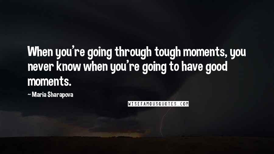 Maria Sharapova Quotes: When you're going through tough moments, you never know when you're going to have good moments.