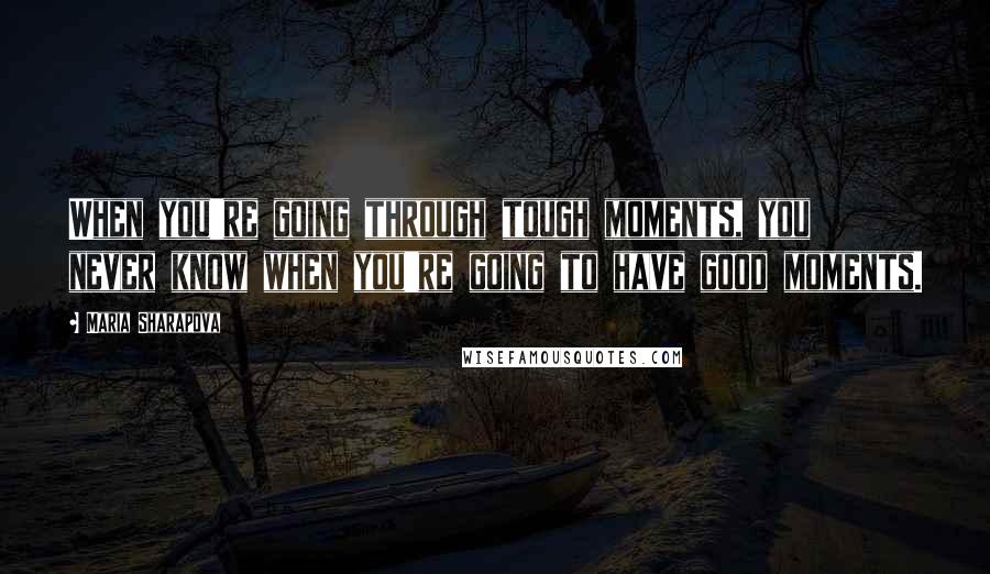 Maria Sharapova Quotes: When you're going through tough moments, you never know when you're going to have good moments.