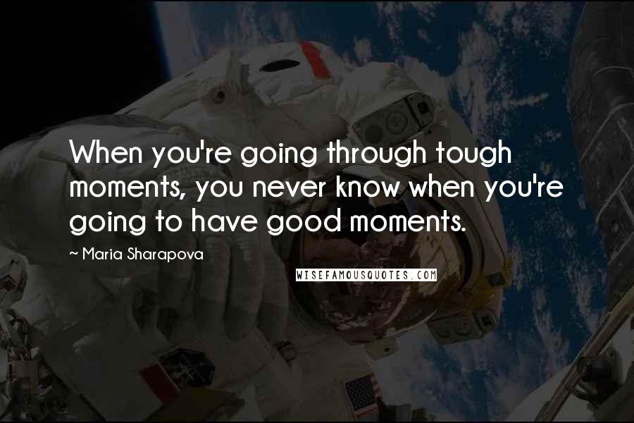 Maria Sharapova Quotes: When you're going through tough moments, you never know when you're going to have good moments.