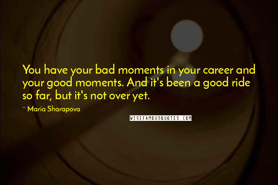 Maria Sharapova Quotes: You have your bad moments in your career and your good moments. And it's been a good ride so far, but it's not over yet.
