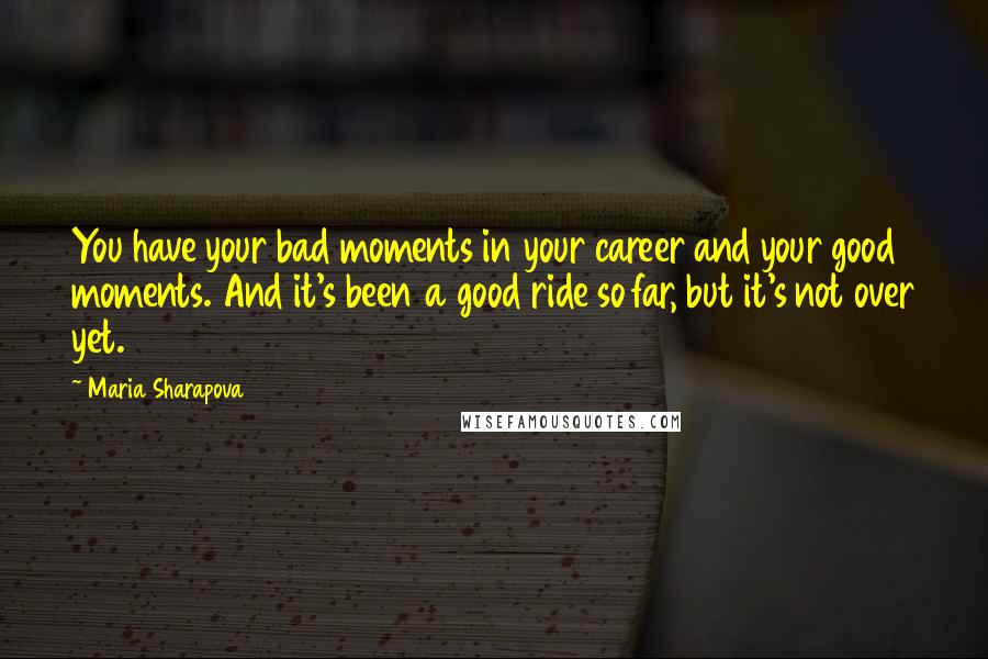 Maria Sharapova Quotes: You have your bad moments in your career and your good moments. And it's been a good ride so far, but it's not over yet.