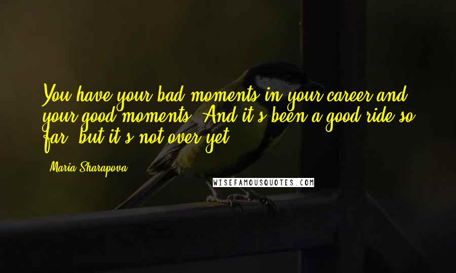 Maria Sharapova Quotes: You have your bad moments in your career and your good moments. And it's been a good ride so far, but it's not over yet.