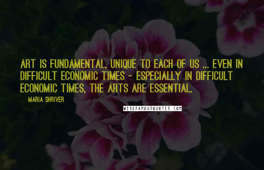 Maria Shriver Quotes: Art is fundamental, unique to each of us ... Even in difficult economic times - especially in difficult economic times, the arts are essential.