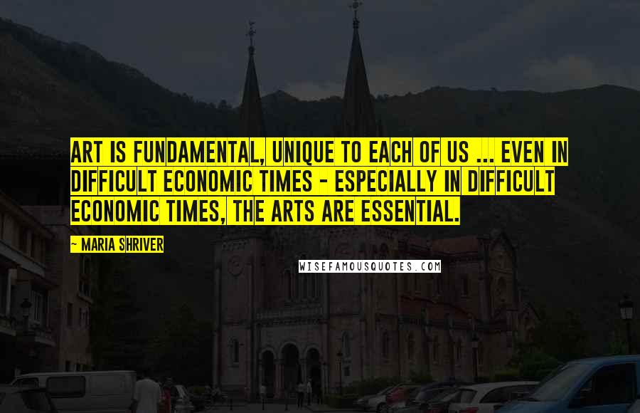 Maria Shriver Quotes: Art is fundamental, unique to each of us ... Even in difficult economic times - especially in difficult economic times, the arts are essential.