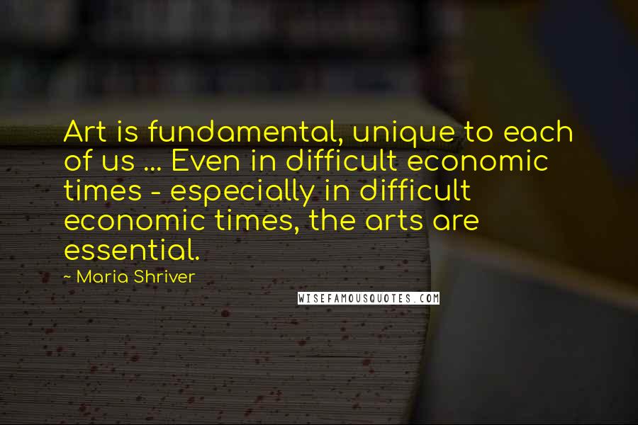 Maria Shriver Quotes: Art is fundamental, unique to each of us ... Even in difficult economic times - especially in difficult economic times, the arts are essential.