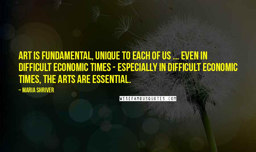 Maria Shriver Quotes: Art is fundamental, unique to each of us ... Even in difficult economic times - especially in difficult economic times, the arts are essential.