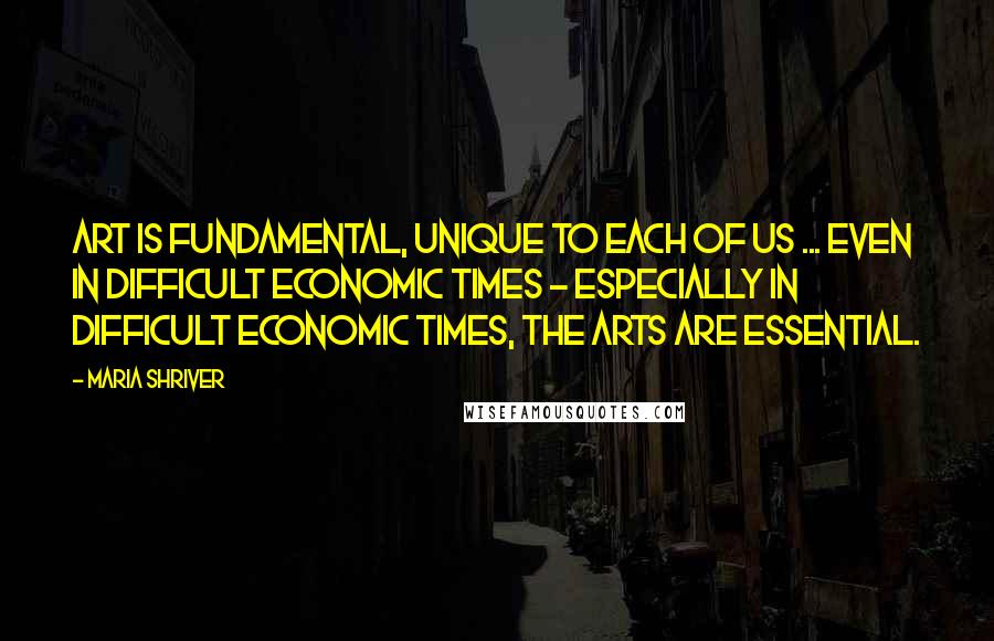 Maria Shriver Quotes: Art is fundamental, unique to each of us ... Even in difficult economic times - especially in difficult economic times, the arts are essential.