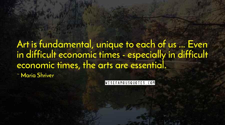 Maria Shriver Quotes: Art is fundamental, unique to each of us ... Even in difficult economic times - especially in difficult economic times, the arts are essential.