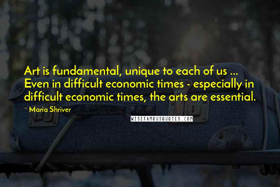 Maria Shriver Quotes: Art is fundamental, unique to each of us ... Even in difficult economic times - especially in difficult economic times, the arts are essential.