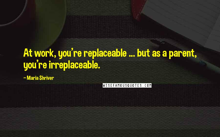 Maria Shriver Quotes: At work, you're replaceable ... but as a parent, you're irreplaceable.