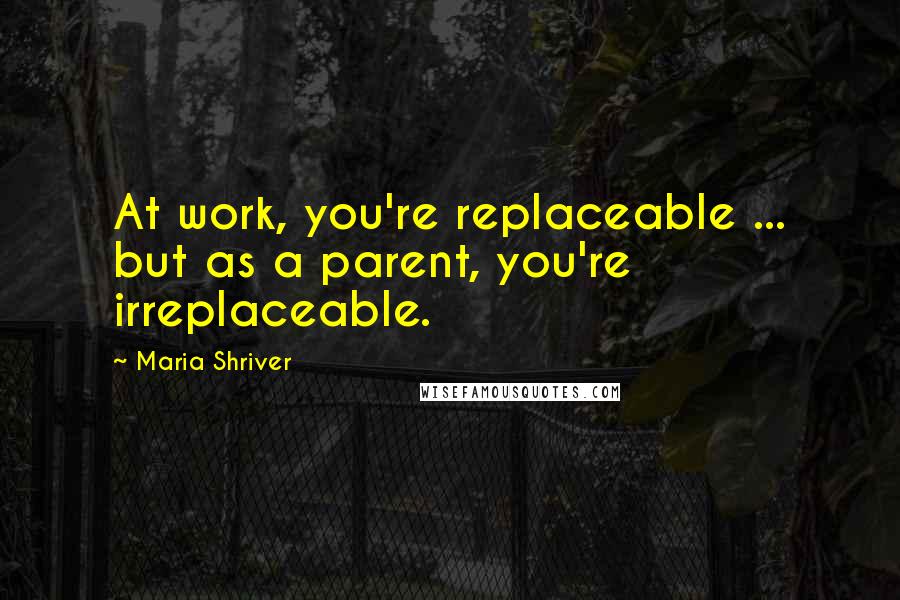 Maria Shriver Quotes: At work, you're replaceable ... but as a parent, you're irreplaceable.