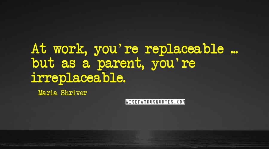 Maria Shriver Quotes: At work, you're replaceable ... but as a parent, you're irreplaceable.