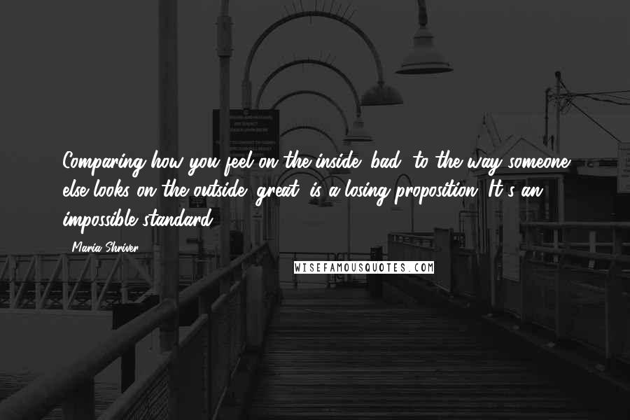 Maria Shriver Quotes: Comparing how you feel on the inside (bad) to the way someone else looks on the outside (great) is a losing proposition. It's an impossible standard.