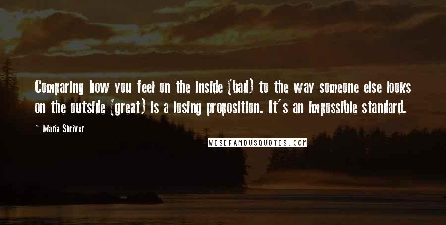 Maria Shriver Quotes: Comparing how you feel on the inside (bad) to the way someone else looks on the outside (great) is a losing proposition. It's an impossible standard.